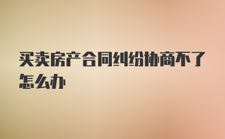 买卖房产合同纠纷协商不了怎么办