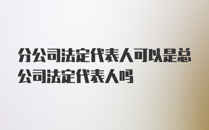 分公司法定代表人可以是总公司法定代表人吗