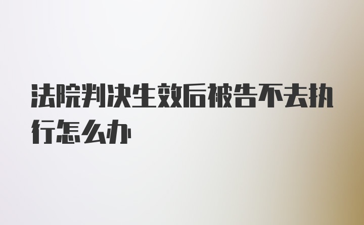 法院判决生效后被告不去执行怎么办