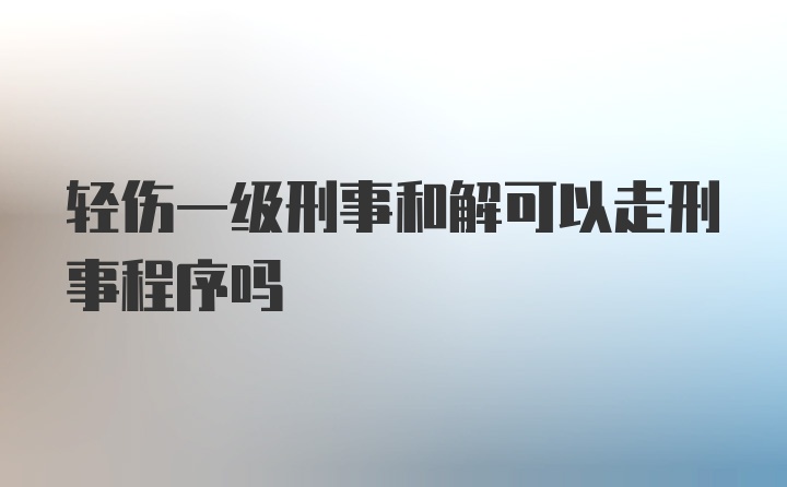 轻伤一级刑事和解可以走刑事程序吗