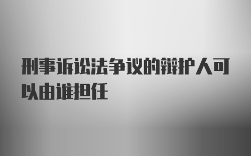 刑事诉讼法争议的辩护人可以由谁担任