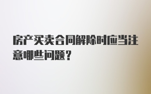 房产买卖合同解除时应当注意哪些问题？