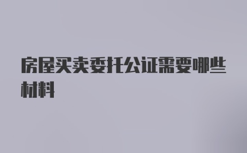 房屋买卖委托公证需要哪些材料