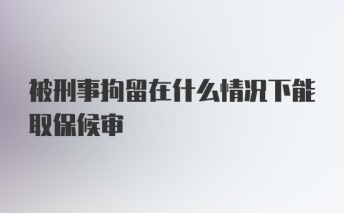 被刑事拘留在什么情况下能取保候审