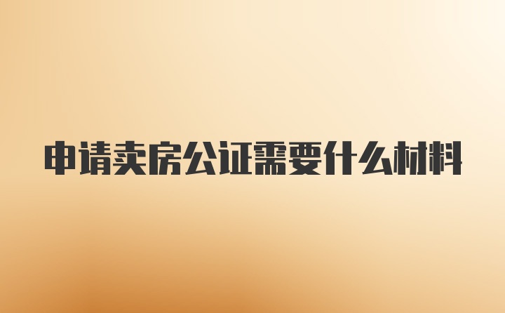 申请卖房公证需要什么材料