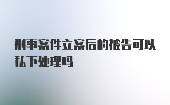 刑事案件立案后的被告可以私下处理吗