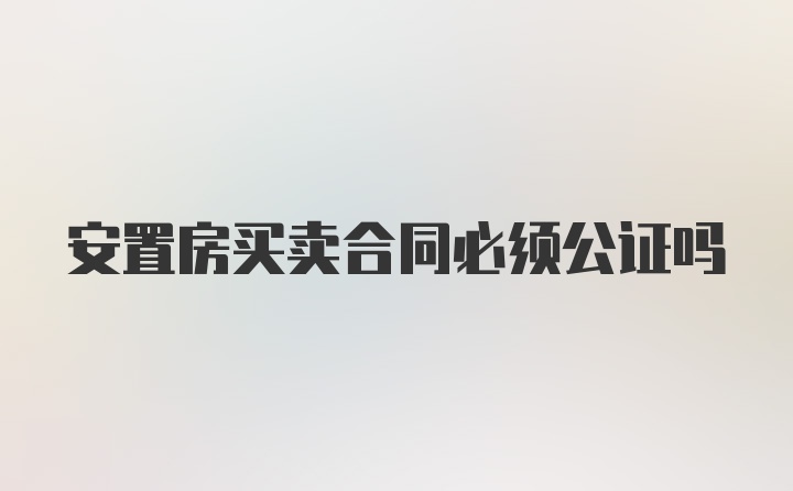 安置房买卖合同必须公证吗