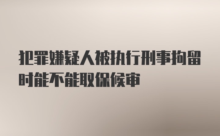 犯罪嫌疑人被执行刑事拘留时能不能取保候审