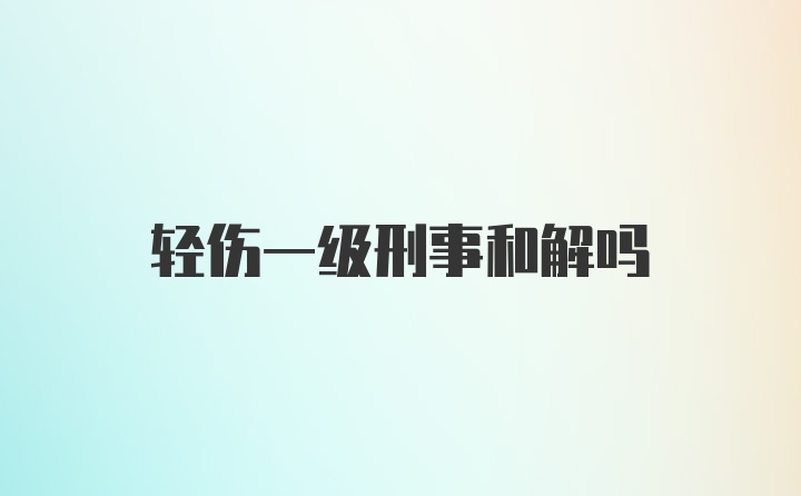 轻伤一级刑事和解吗