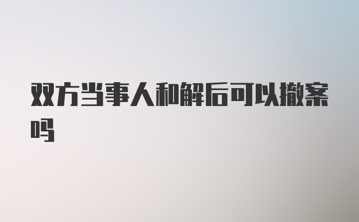 双方当事人和解后可以撤案吗