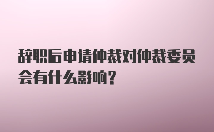 辞职后申请仲裁对仲裁委员会有什么影响?