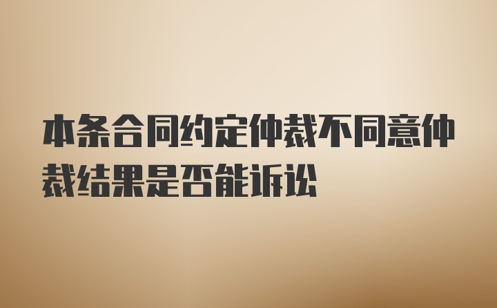 本条合同约定仲裁不同意仲裁结果是否能诉讼