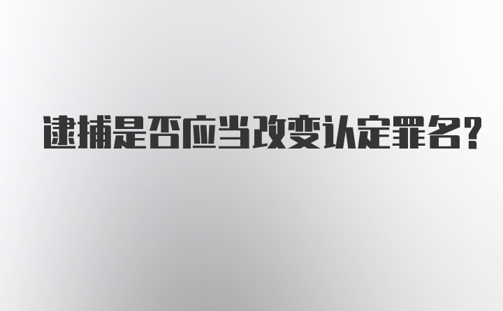 逮捕是否应当改变认定罪名？