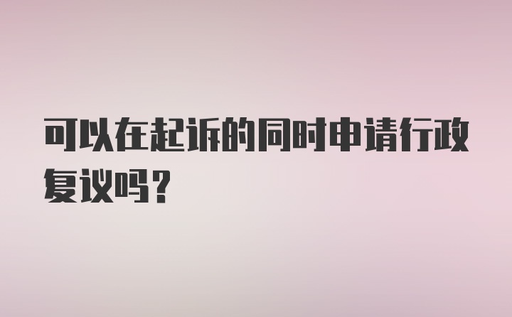 可以在起诉的同时申请行政复议吗?