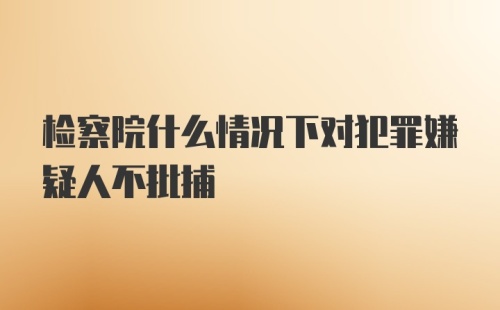 检察院什么情况下对犯罪嫌疑人不批捕