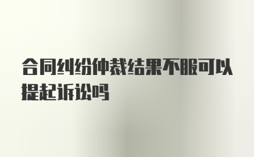 合同纠纷仲裁结果不服可以提起诉讼吗