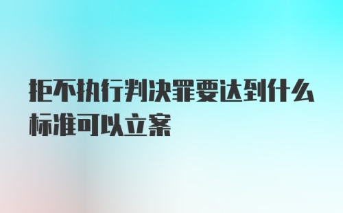 拒不执行判决罪要达到什么标准可以立案