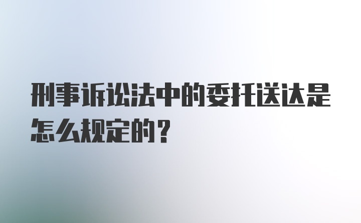 刑事诉讼法中的委托送达是怎么规定的？