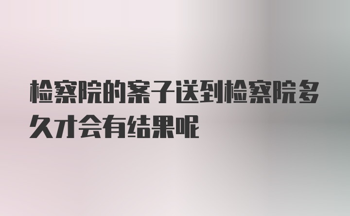 检察院的案子送到检察院多久才会有结果呢