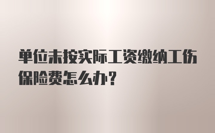 单位未按实际工资缴纳工伤保险费怎么办？