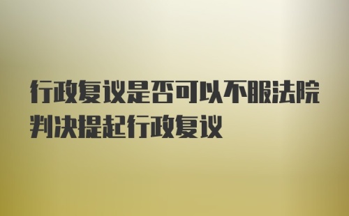 行政复议是否可以不服法院判决提起行政复议