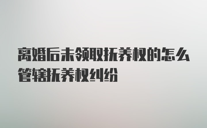 离婚后未领取抚养权的怎么管辖抚养权纠纷