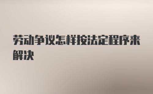 劳动争议怎样按法定程序来解决