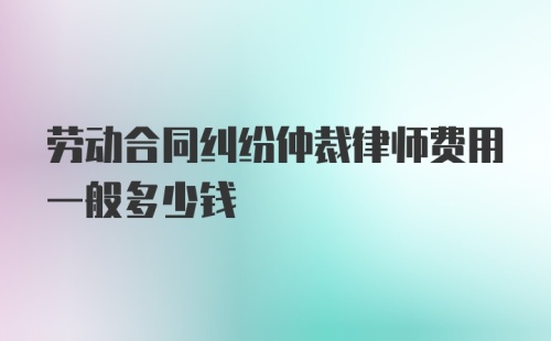 劳动合同纠纷仲裁律师费用一般多少钱