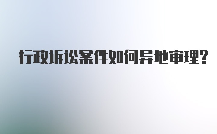 行政诉讼案件如何异地审理？