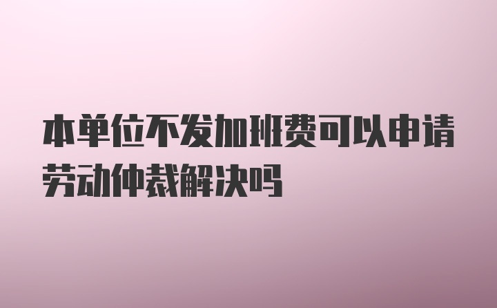 本单位不发加班费可以申请劳动仲裁解决吗