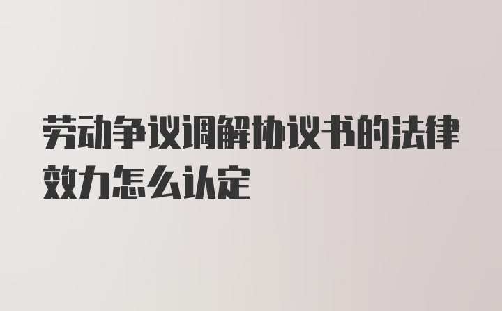 劳动争议调解协议书的法律效力怎么认定