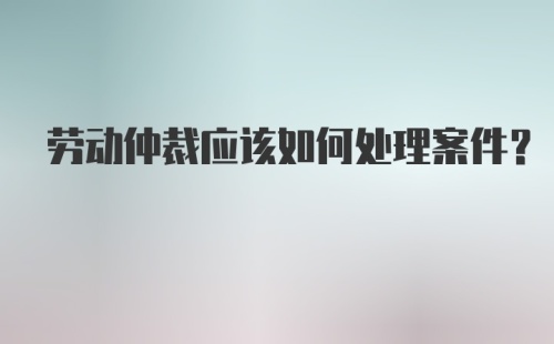 劳动仲裁应该如何处理案件？
