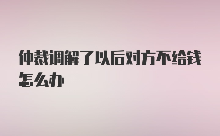 仲裁调解了以后对方不给钱怎么办