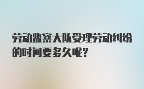 劳动监察大队受理劳动纠纷的时间要多久呢?