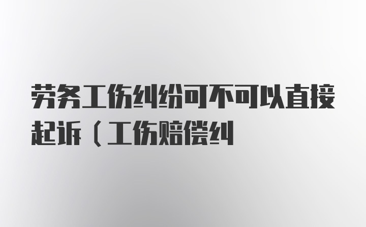 劳务工伤纠纷可不可以直接起诉(工伤赔偿纠