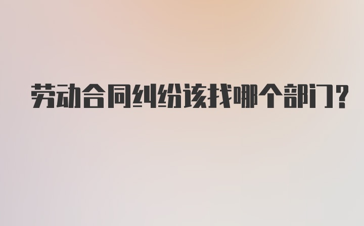 劳动合同纠纷该找哪个部门？