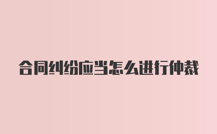 合同纠纷应当怎么进行仲裁