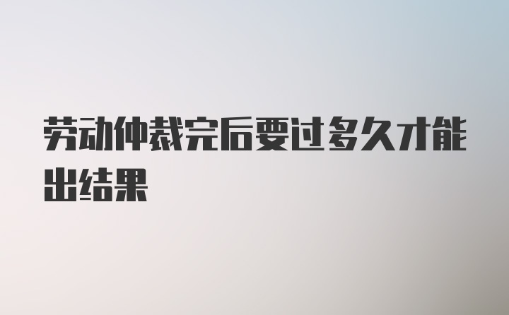 劳动仲裁完后要过多久才能出结果