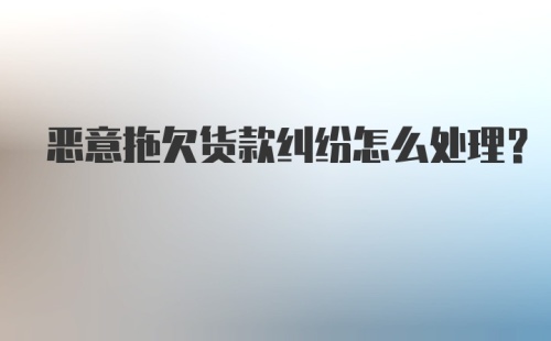 恶意拖欠货款纠纷怎么处理？