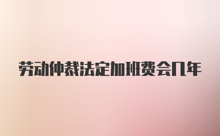 劳动仲裁法定加班费会几年