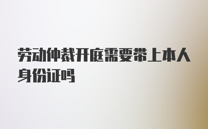 劳动仲裁开庭需要带上本人身份证吗