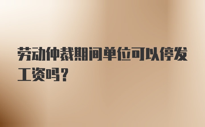 劳动仲裁期间单位可以停发工资吗？