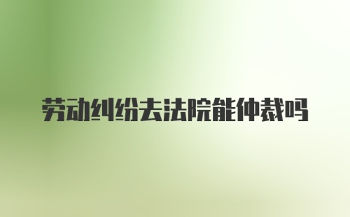 劳动纠纷去法院能仲裁吗