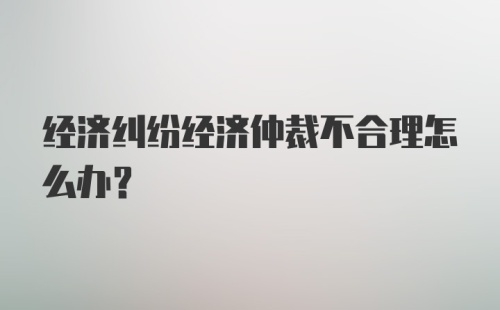 经济纠纷经济仲裁不合理怎么办？