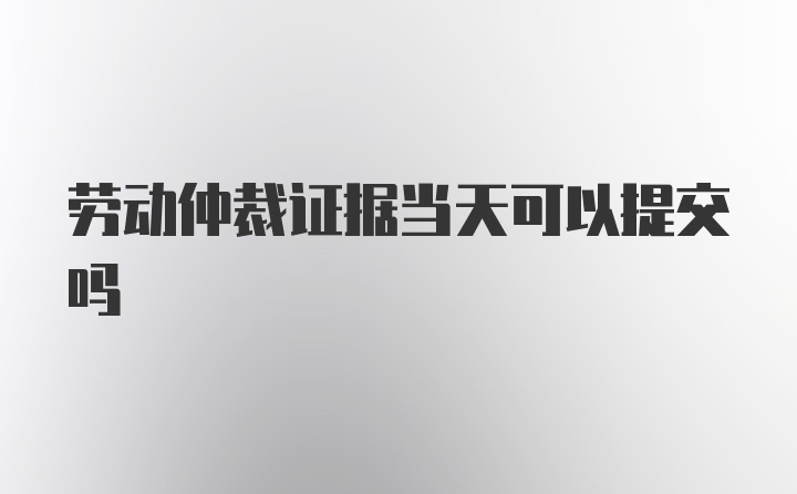 劳动仲裁证据当天可以提交吗