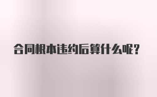 合同根本违约后算什么呢？