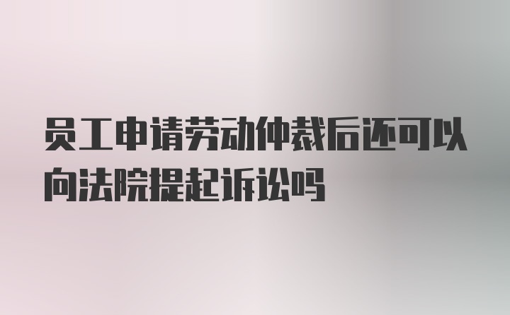 员工申请劳动仲裁后还可以向法院提起诉讼吗