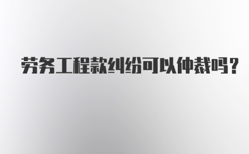 劳务工程款纠纷可以仲裁吗？