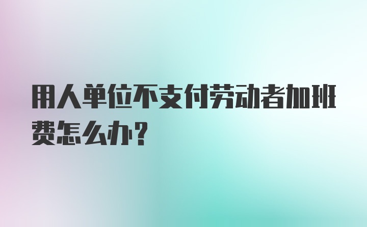 用人单位不支付劳动者加班费怎么办？