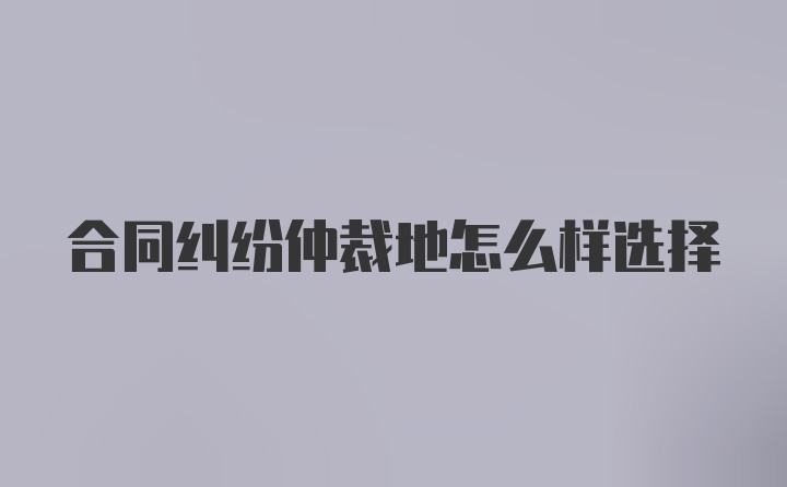 合同纠纷仲裁地怎么样选择